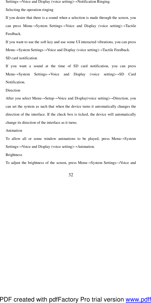  32 Settings→Voice and Display (voice setting)→Notification Ringing.  Selecting the operation ringing If you desire that there is a sound when a selection is made through the screen, you can press Menu→System Settings→Voice and Display (voice setting)→Tactile Feedback. If you want to use the soft key and use some UI interacted vibrations, you can press Menu→System Settings→Voice and Display (voice setting)→Tactile Feedback.   SD card notification If you want a sound at the time of SD card notification, you can press Menu→System Settings→Voice and Display (voice setting)→SD Card Notification. Direction After you select Menu→Setup→Voice and Display(voice setting)→Direction, you can set the system as such that when the device turns it automatically changes the direction of the interface. If the check box is ticked, the device will automatically change its direction of the interface as it turns.   Animation To allow all or some window animations to be played, press Menu→System Settings→Voice and Display (voice setting)→Animation.   Brightness To adjust the brightness of the screen, press Menu→System Settings→Voice and PDF created with pdfFactory Pro trial version www.pdffactory.com