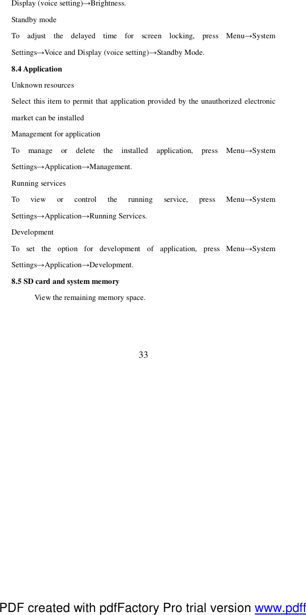  33 Display (voice setting)→Brightness.  Standby mode To adjust the delayed time for screen locking, press Menu→System Settings→Voice and Display (voice setting)→Standby Mode. 8.4 Application Unknown resources Select this item to permit that application provided by the unauthorized electronic market can be installed Management for application To manage or delete the installed application, press Menu→System Settings→Application→Management.  Running services To view or control the running service, press Menu→System Settings→Application→Running Services. Development To set the option for development of application, press Menu→System Settings→Application→Development.  8.5 SD card and system memory View the remaining memory space.  PDF created with pdfFactory Pro trial version www.pdffactory.com