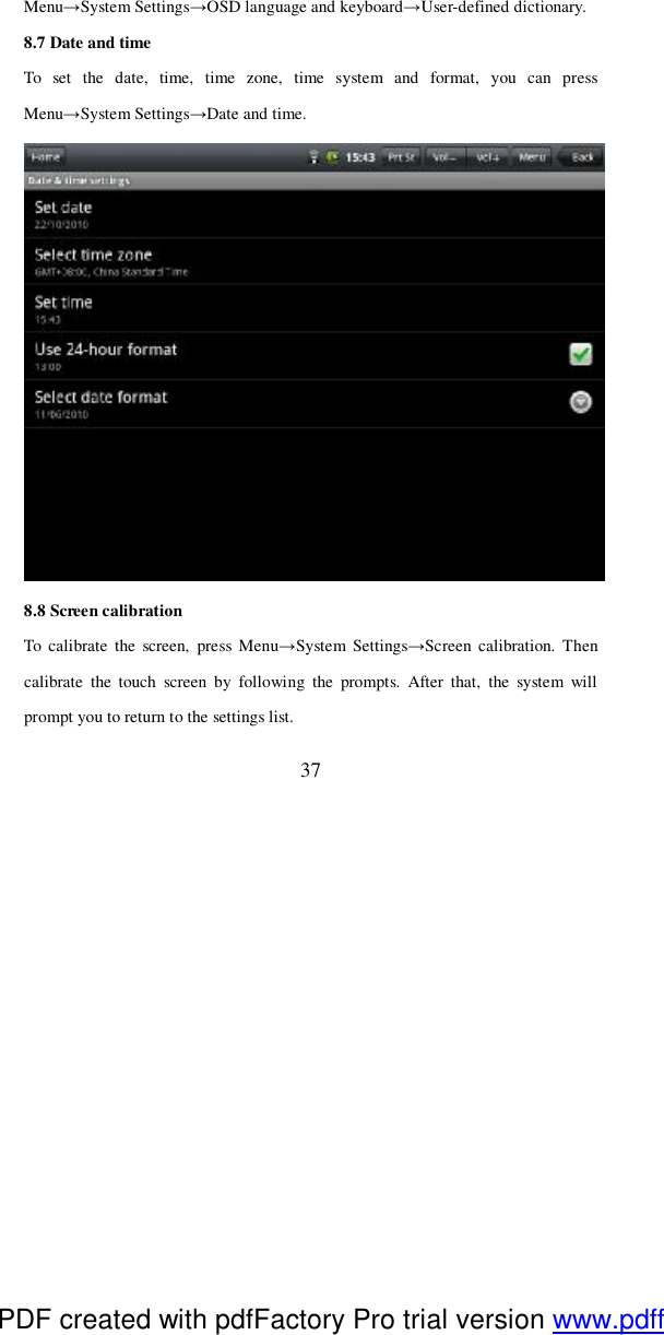 37 Menu→System Settings→OSD language and keyboard→User-defined dictionary. 8.7 Date and time To set the date, time, time zone, time system and format, you can press Menu→System Settings→Date and time.   8.8 Screen calibration To calibrate the screen, press Menu→System Settings→Screen calibration. Then calibrate the touch screen by following the prompts. After that, the system will prompt you to return to the settings list. PDF created with pdfFactory Pro trial version www.pdffactory.com