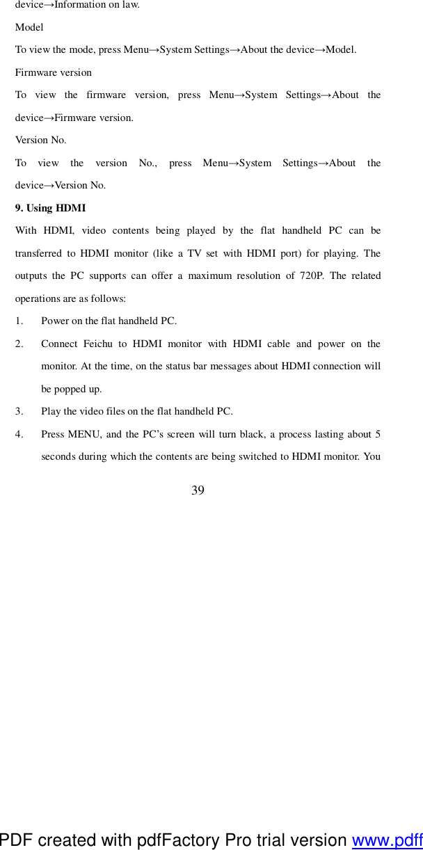 39 device→Information on law. Model To view the mode, press Menu→System Settings→About the device→Model. Firmware version To view the firmware version, press Menu→System Settings→About the device→Firmware version. Version No. To view the version No., press Menu→System Settings→About the device→Version No. 9. Using HDMI  With HDMI, video contents being played by the flat handheld PC can be transferred to HDMI monitor (like a TV set with HDMI port) for playing. The outputs the PC supports can offer a maximum resolution of 720P. The related operations are as follows: 1. Power on the flat handheld PC. 2. Connect Feichu to HDMI monitor with HDMI cable and power on the monitor. At the time, on the status bar messages about HDMI connection will be popped up. 3. Play the video files on the flat handheld PC. 4. Press MENU, and the PC’s screen will turn black, a process lasting about 5 seconds during which the contents are being switched to HDMI monitor. You PDF created with pdfFactory Pro trial version www.pdffactory.com