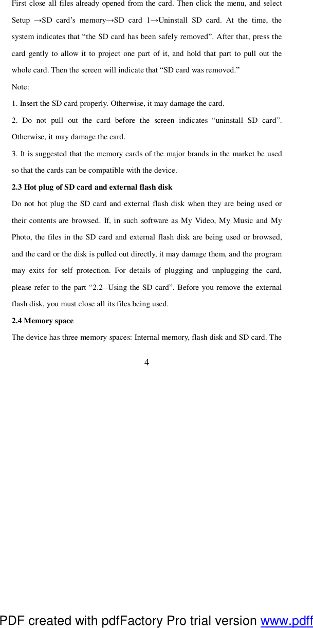  4 First close all files already opened from the card. Then click the menu, and select Setup  →SD card’s memory→SD card 1→Uninstall SD card. At the time, the system indicates that “the SD card has been safely removed”. After that, press the card gently to allow it to project one part of it, and hold that part to pull out the whole card. Then the screen will indicate that “SD card was removed.” Note: 1. Insert the SD card properly. Otherwise, it may damage the card. 2. Do not pull out the card before the screen indicates  “uninstall SD card”. Otherwise, it may damage the card. 3. It is suggested that the memory cards of the major brands in the market be used so that the cards can be compatible with the device.  2.3 Hot plug of SD card and external flash disk Do not hot plug the SD card and external flash disk when they are being used or their contents are browsed. If, in such software as My Video, My Music and My Photo, the files in the SD card and external flash disk are being used or browsed, and the card or the disk is pulled out directly, it may damage them, and the program may exits for self protection. For details of plugging and unplugging the card, please refer to the part “2.2--Using the SD card”. Before you remove the external flash disk, you must close all its files being used. 2.4 Memory space The device has three memory spaces: Internal memory, flash disk and SD card. The PDF created with pdfFactory Pro trial version www.pdffactory.com