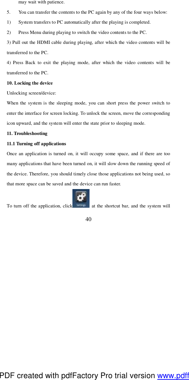  40 may wait with patience. 5. You can transfer the contents to the PC again by any of the four ways below:  1) System transfers to PC automatically after the playing is completed.  2) Press Menu during playing to switch the video contents to the PC. 3) Pull out the HDMI cable during playing, after which the video contents will be transferred to the PC. 4) Press Back to exit the playing mode, after which the video contents will be transferred to the PC.  10. Locking the device Unlocking screen/device: When the system is the sleeping mode, you can short press the power switch to enter the interface for screen locking. To unlock the screen, move the corresponding icon upward, and the system will enter the state prior to sleeping mode.  11. Troubleshooting 11.1 Turning off applications Once an application is turned on, it will occupy some space, and if there are too many applications that have been turned on, it will slow down the running speed of the device. Therefore, you should timely close those applications not being used, so that more space can be saved and the device can run faster.  To turn off the application, click  at the shortcut bar, and the system will PDF created with pdfFactory Pro trial version www.pdffactory.com