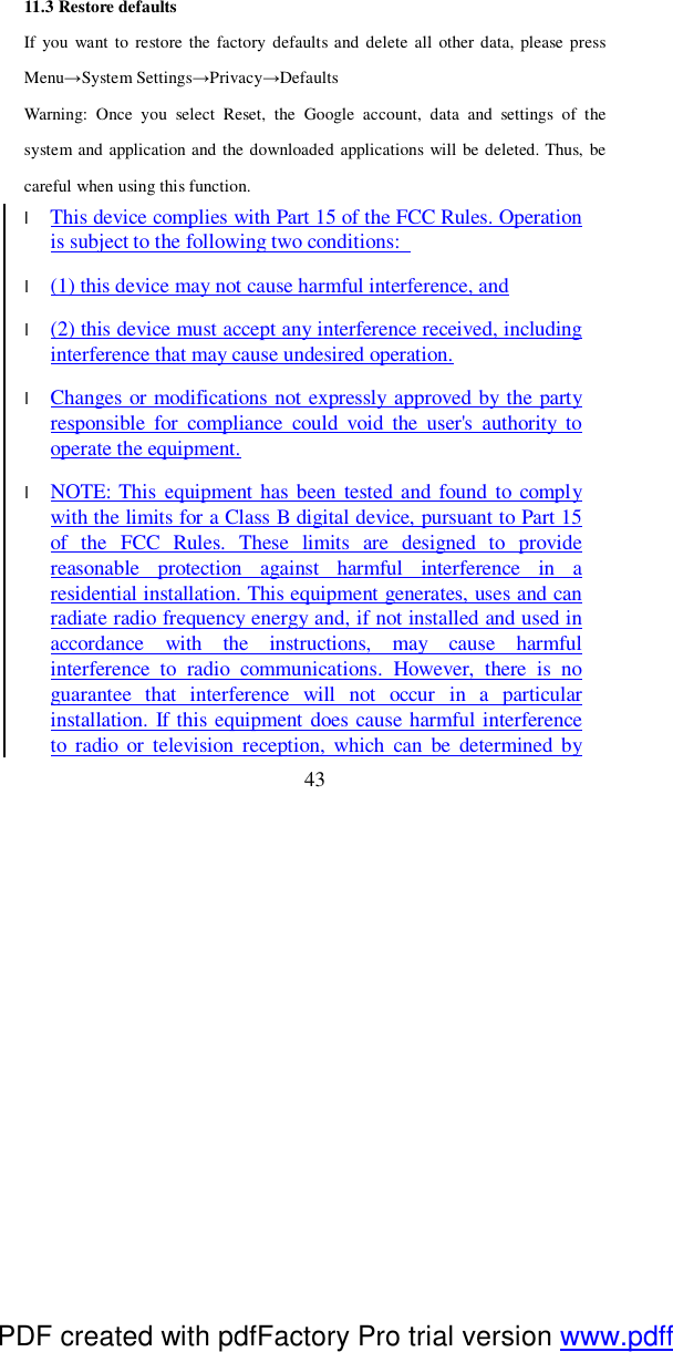  43 11.3 Restore defaults If you want to restore the factory defaults and delete all other data, please press Menu→System Settings→Privacy→Defaults Warning: Once you select Reset, the Google account, data and settings of the system and application and the downloaded applications will be deleted. Thus, be careful when using this function.  l This device complies with Part 15 of the FCC Rules. Operation is subject to the following two conditions:   l (1) this device may not cause harmful interference, and l (2) this device must accept any interference received, including interference that may cause undesired operation. l Changes or modifications not expressly approved by the party responsible for compliance could void the user&apos;s authority to operate the equipment. l NOTE: This equipment has been tested and found to comply with the limits for a Class B digital device, pursuant to Part 15 of the FCC Rules. These limits are designed to provide reasonable protection against harmful interference in a residential installation. This equipment generates, uses and can radiate radio frequency energy and, if not installed and used in accordance with the instructions, may cause harmful interference to radio communications. However, there is no guarantee that interference will not occur in a particular installation. If this equipment does cause harmful interference to radio or television reception, which can be determined by PDF created with pdfFactory Pro trial version www.pdffactory.com