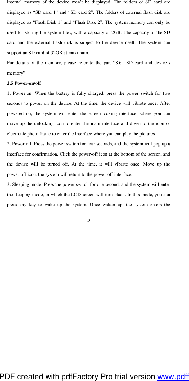  5 internal memory of the device won’t be displayed. The folders of SD card are displayed as “SD card 1” and “SD card 2”. The folders of external flash disk are displayed as “Flash Disk 1” and “Flash Disk 2”. The system memory can only be used for storing the system files, with a capacity of 2GB. The capacity of the SD card and the external flash disk is subject to the device itself. The system can support an SD card of 32GB at maximum. For details of the memory, please refer to the part  “8.6—SD card and device’s memory” 2.5 Power-on/off 1. Power-on: When the battery is fully charged, press the power switch for two seconds to power on the device. At the time, the device will vibrate once. After powered on, the system will enter the screen-locking interface, where you can move up the unlocking icon to enter the main interface and down to the icon of electronic photo frame to enter the interface where you can play the pictures.  2. Power-off: Press the power switch for four seconds, and the system will pop up a interface for confirmation. Click the power-off icon at the bottom of the screen, and the device will be turned off. At the time, it will vibrate once. Move up the power-off icon, the system will return to the power-off interface. 3. Sleeping mode: Press the power switch for one second, and the system will enter the sleeping mode, in which the LCD screen will turn black. In this mode, you can press any key to wake up the system. Once waken up, the system enters the PDF created with pdfFactory Pro trial version www.pdffactory.com