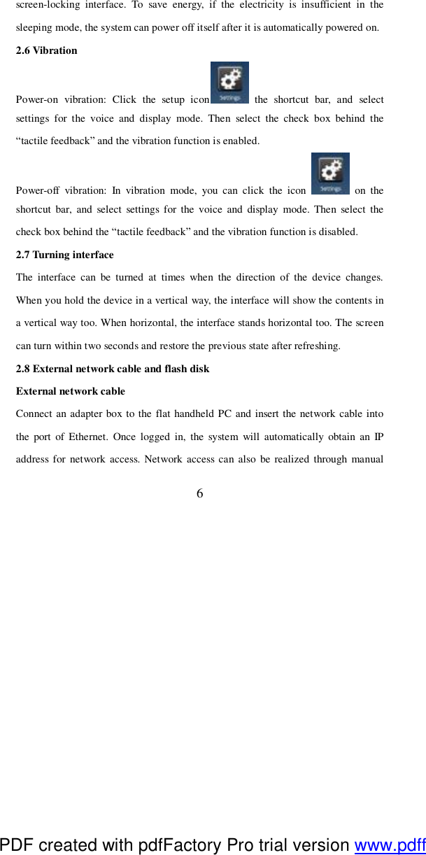  6 screen-locking interface. To save energy, if the electricity is insufficient in the sleeping mode, the system can power off itself after it is automatically powered on.  2.6 Vibration  Power-on vibration: Click the setup icon  the shortcut bar, and select settings for the voice and display mode. Then select the check box behind the “tactile feedback” and the vibration function is enabled.  Power-off vibration: In vibration mode, you can click the icon   on the shortcut bar, and select settings for the voice and display mode. Then select the check box behind the “tactile feedback” and the vibration function is disabled.  2.7 Turning interface The interface can be turned at times when the direction of the device changes. When you hold the device in a vertical way, the interface will show the contents in a vertical way too. When horizontal, the interface stands horizontal too. The screen can turn within two seconds and restore the previous state after refreshing. 2.8 External network cable and flash disk External network cable Connect an adapter box to the flat handheld PC and insert the network cable into the port of Ethernet. Once logged in, the system will automatically obtain an IP address for network access. Network access can also be realized through manual PDF created with pdfFactory Pro trial version www.pdffactory.com