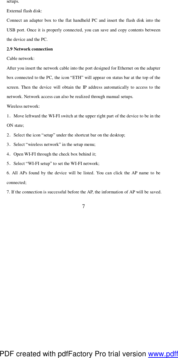  7 setups. External flash disk: Connect an adapter box to the flat handheld PC and insert the flash disk into the USB port. Once it is properly connected, you can save and copy contents between the device and the PC. 2.9 Network connection Cable network: After you insert the network cable into the port designed for Ethernet on the adapter box connected to the PC, the icon “ETH” will appear on status bar at the top of the screen. Then the device will obtain the IP address automatically to access to the network. Network access can also be realized through manual setups.  Wireless network:  1．Move leftward the WI-FI switch at the upper right part of the device to be in the ON state; 2．Select the icon “setup” under the shortcut bar on the desktop; 3．Select “wireless network” in the setup menu; 4．Open WI-FI through the check box behind it; 5．Select “WI-FI setup” to set the WI-FI network; 6. All APs found by the device will be listed. You can click the AP name to be connected; 7. If the connection is successful before the AP, the information of AP will be saved. PDF created with pdfFactory Pro trial version www.pdffactory.com