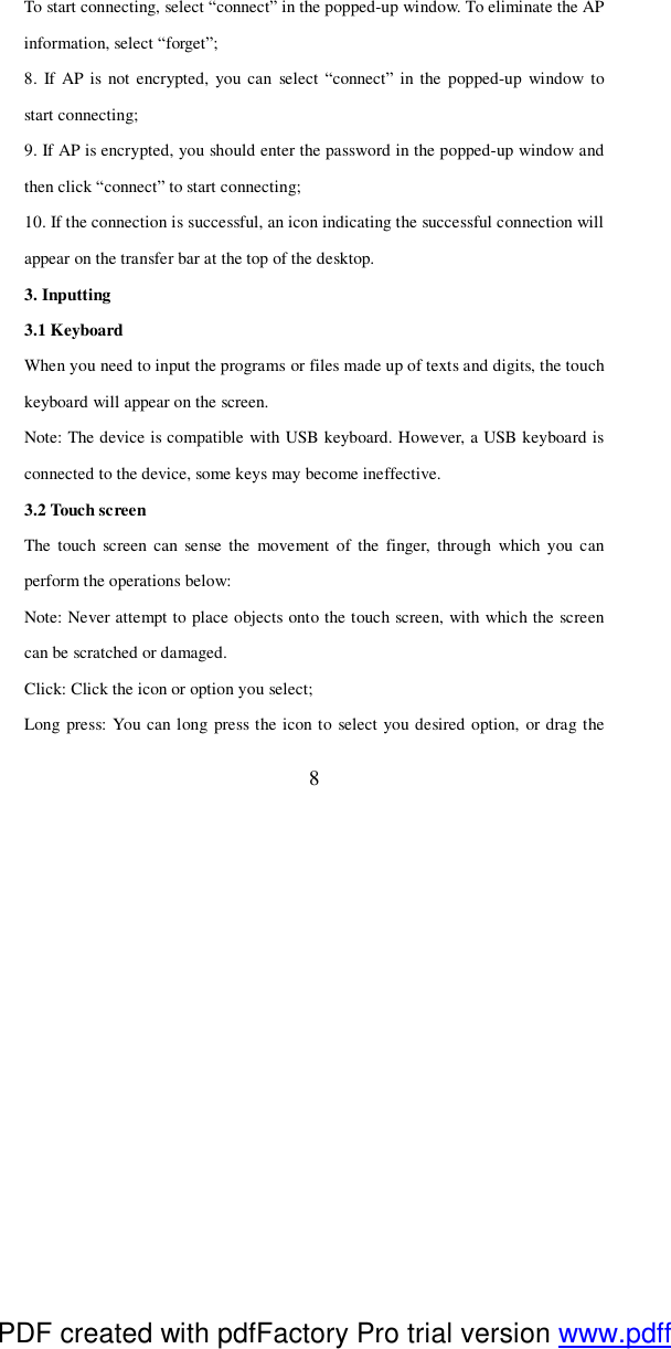  8 To start connecting, select “connect” in the popped-up window. To eliminate the AP information, select “forget”; 8. If AP is not encrypted, you can select “connect” in the popped-up window to start connecting; 9. If AP is encrypted, you should enter the password in the popped-up window and then click “connect” to start connecting; 10. If the connection is successful, an icon indicating the successful connection will appear on the transfer bar at the top of the desktop.  3. Inputting 3.1 Keyboard  When you need to input the programs or files made up of texts and digits, the touch keyboard will appear on the screen. Note: The device is compatible with USB keyboard. However, a USB keyboard is connected to the device, some keys may become ineffective. 3.2 Touch screen The touch screen can sense the movement of the finger, through which you can perform the operations below:  Note: Never attempt to place objects onto the touch screen, with which the screen can be scratched or damaged.  Click: Click the icon or option you select; Long press: You can long press the icon to select you desired option, or drag the PDF created with pdfFactory Pro trial version www.pdffactory.com