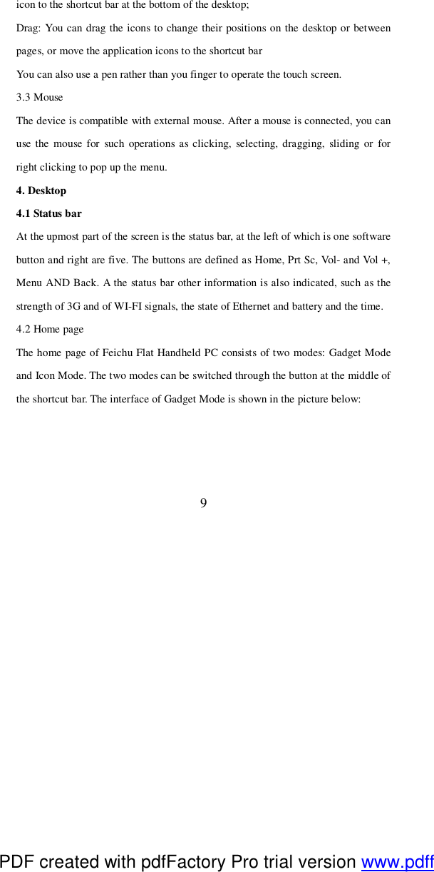  9 icon to the shortcut bar at the bottom of the desktop; Drag: You can drag the icons to change their positions on the desktop or between pages, or move the application icons to the shortcut bar  You can also use a pen rather than you finger to operate the touch screen.  3.3 Mouse The device is compatible with external mouse. After a mouse is connected, you can use the mouse for such operations as clicking, selecting, dragging, sliding or for right clicking to pop up the menu.  4. Desktop 4.1 Status bar At the upmost part of the screen is the status bar, at the left of which is one software button and right are five. The buttons are defined as Home, Prt Sc, Vol- and Vol +, Menu AND Back. A the status bar other information is also indicated, such as the strength of 3G and of WI-FI signals, the state of Ethernet and battery and the time. 4.2 Home page The home page of Feichu Flat Handheld PC consists of two modes: Gadget Mode and Icon Mode. The two modes can be switched through the button at the middle of the shortcut bar. The interface of Gadget Mode is shown in the picture below:  PDF created with pdfFactory Pro trial version www.pdffactory.com
