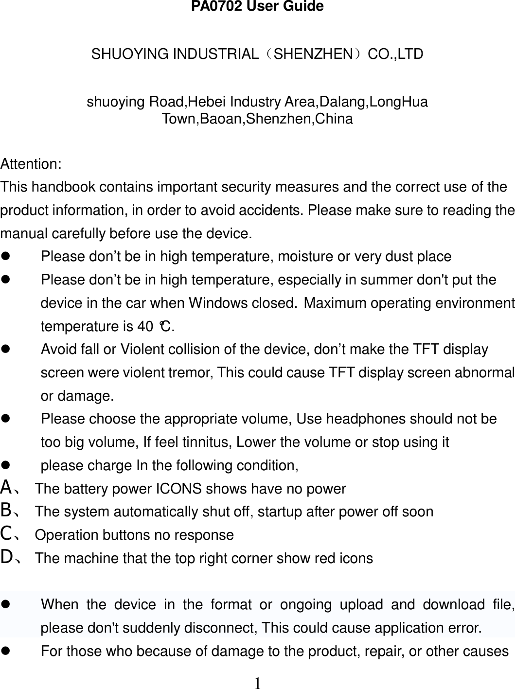  1PA0702 User Guide  SHUOYING INDUSTRIAL（SHENZHEN）CO.,LTD  shuoying Road,Hebei Industry Area,Dalang,LongHua Town,Baoan,Shenzhen,China  Attention: This handbook contains important security measures and the correct use of the product information, in order to avoid accidents. Please make sure to reading the manual carefully before use the device.   Please don’t be in high temperature, moisture or very dust place   Please don’t be in high temperature, especially in summer don&apos;t put the device in the car when Windows closed. Maximum operating environment temperature is 40 °C.   Avoid fall or Violent collision of the device, don’t make the TFT display screen were violent tremor, This could cause TFT display screen abnormal or damage.   Please choose the appropriate volume, Use headphones should not be too big volume, If feel tinnitus, Lower the volume or stop using it   please charge In the following condition, A、 The battery power ICONS shows have no power B、 The system automatically shut off, startup after power off soon C、 Operation buttons no response D、 The machine that the top right corner show red icons    When  the  device  in  the  format  or  ongoing  upload  and  download  file, please don&apos;t suddenly disconnect, This could cause application error.   For those who because of damage to the product, repair, or other causes 