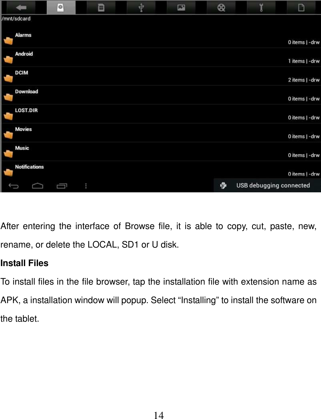   14   After  entering  the  interface  of Browse file,  it  is able  to  copy, cut,  paste, new, rename, or delete the LOCAL, SD1 or U disk. Install Files To install files in the file browser, tap the installation file with extension name as APK, a installation window will popup. Select “Installing” to install the software on the tablet.     