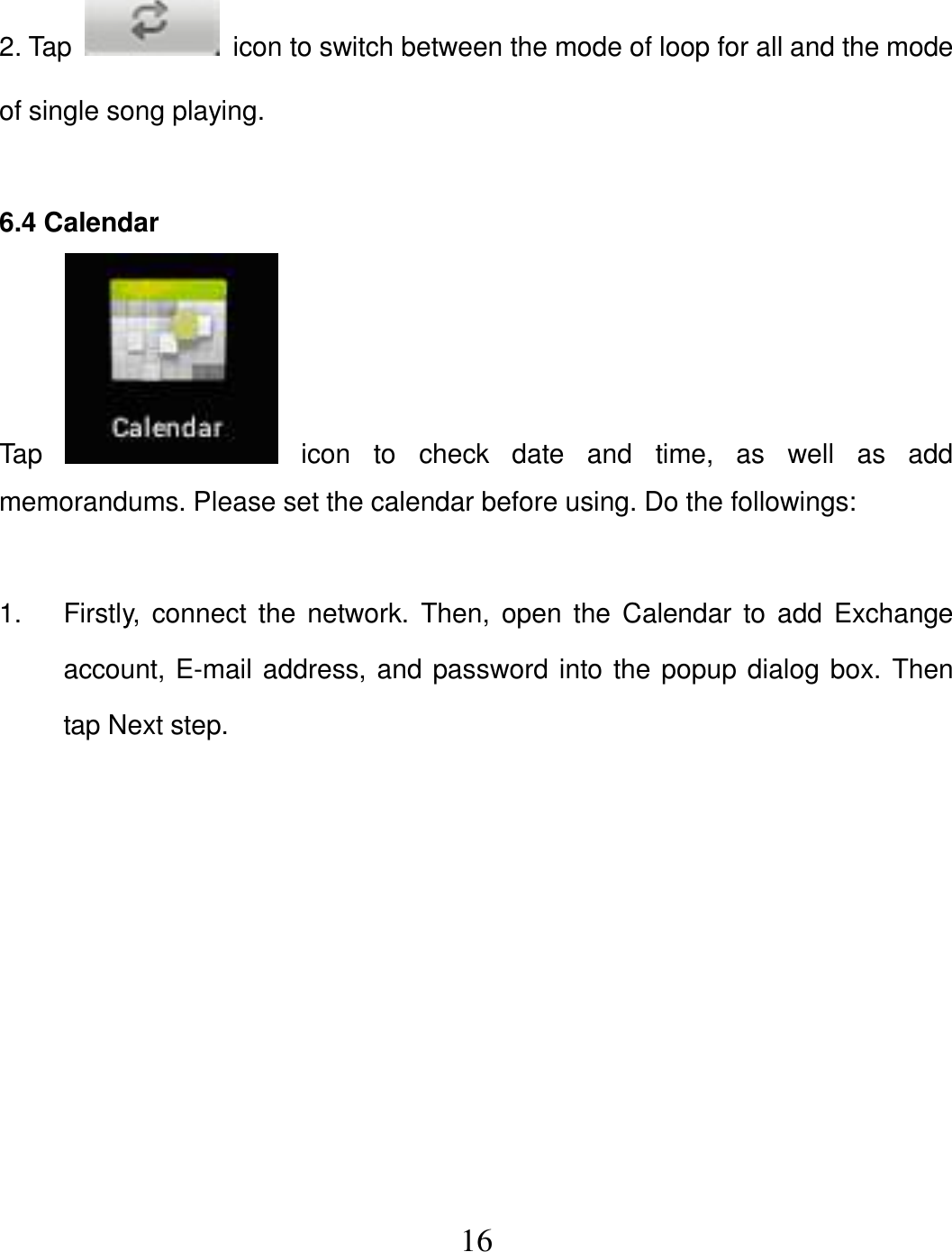   16 2. Tap    icon to switch between the mode of loop for all and the mode of single song playing.  6.4 Calendar Tap    icon  to  check  date  and  time,  as  well  as  add memorandums. Please set the calendar before using. Do the followings:  1.  Firstly,  connect  the  network. Then,  open the  Calendar to add  Exchange account, E-mail address, and password into the popup dialog box. Then tap Next step. 