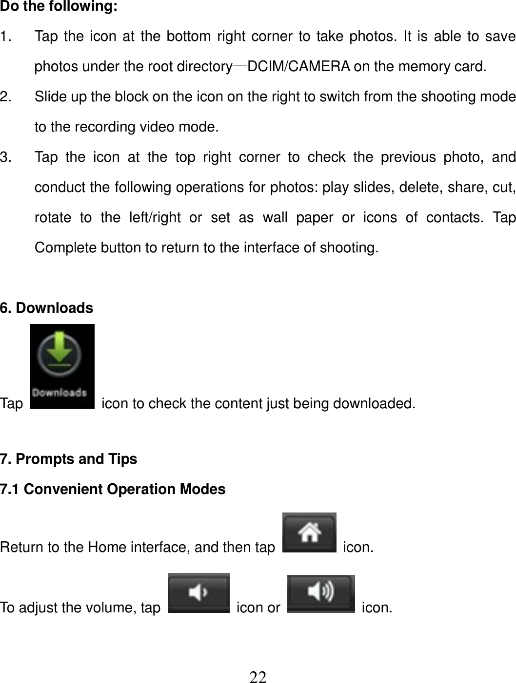   22 Do the following: 1.  Tap the icon at the bottom right corner to take photos. It is able to save photos under the root directory—DCIM/CAMERA on the memory card. 2.  Slide up the block on the icon on the right to switch from the shooting mode to the recording video mode. 3.  Tap  the  icon  at  the  top  right  corner  to  check  the  previous  photo,  and conduct the following operations for photos: play slides, delete, share, cut, rotate  to  the  left/right  or  set  as  wall  paper  or  icons  of  contacts.  Tap Complete button to return to the interface of shooting.  6. Downloads Tap    icon to check the content just being downloaded.  7. Prompts and Tips 7.1 Convenient Operation Modes Return to the Home interface, and then tap    icon. To adjust the volume, tap    icon or    icon.  