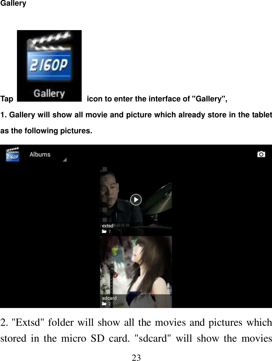   23 Gallery  Tap   icon to enter the interface of &quot;Gallery&quot;,   1. Gallery will show all movie and picture which already store in the tablet as the following pictures.  2. &quot;Extsd&quot; folder will show all the movies and pictures which stored in  the  micro SD  card.  &quot;sdcard&quot;  will  show the  movies 