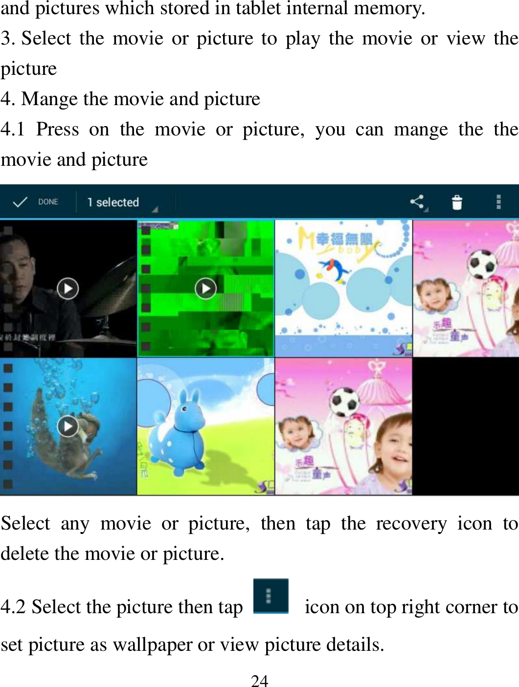   24 and pictures which stored in tablet internal memory. 3. Select  the  movie or  picture to play the movie or view  the picture 4. Mange the movie and picture 4.1  Press  on  the  movie  or  picture,  you  can  mange  the  the movie and picture  Select  any  movie  or  picture,  then  tap  the  recovery  icon  to delete the movie or picture. 4.2 Select the picture then tap    icon on top right corner to set picture as wallpaper or view picture details. 