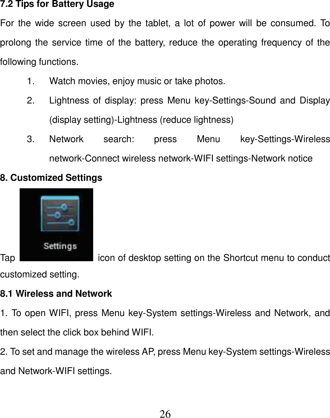   26  7.2 Tips for Battery Usage For the wide screen used by  the tablet,  a lot of power  will  be consumed. To prolong the service time of the battery, reduce the operating frequency of the following functions. 1.  Watch movies, enjoy music or take photos. 2.  Lightness of display: press Menu key-Settings-Sound and Display (display setting)-Lightness (reduce lightness) 3.  Network  search:  press  Menu  key-Settings-Wireless network-Connect wireless network-WIFI settings-Network notice 8. Customized Settings Tap    icon of desktop setting on the Shortcut menu to conduct customized setting. 8.1 Wireless and Network 1. To open WIFI, press Menu key-System settings-Wireless and Network, and then select the click box behind WIFI. 2. To set and manage the wireless AP, press Menu key-System settings-Wireless and Network-WIFI settings.  