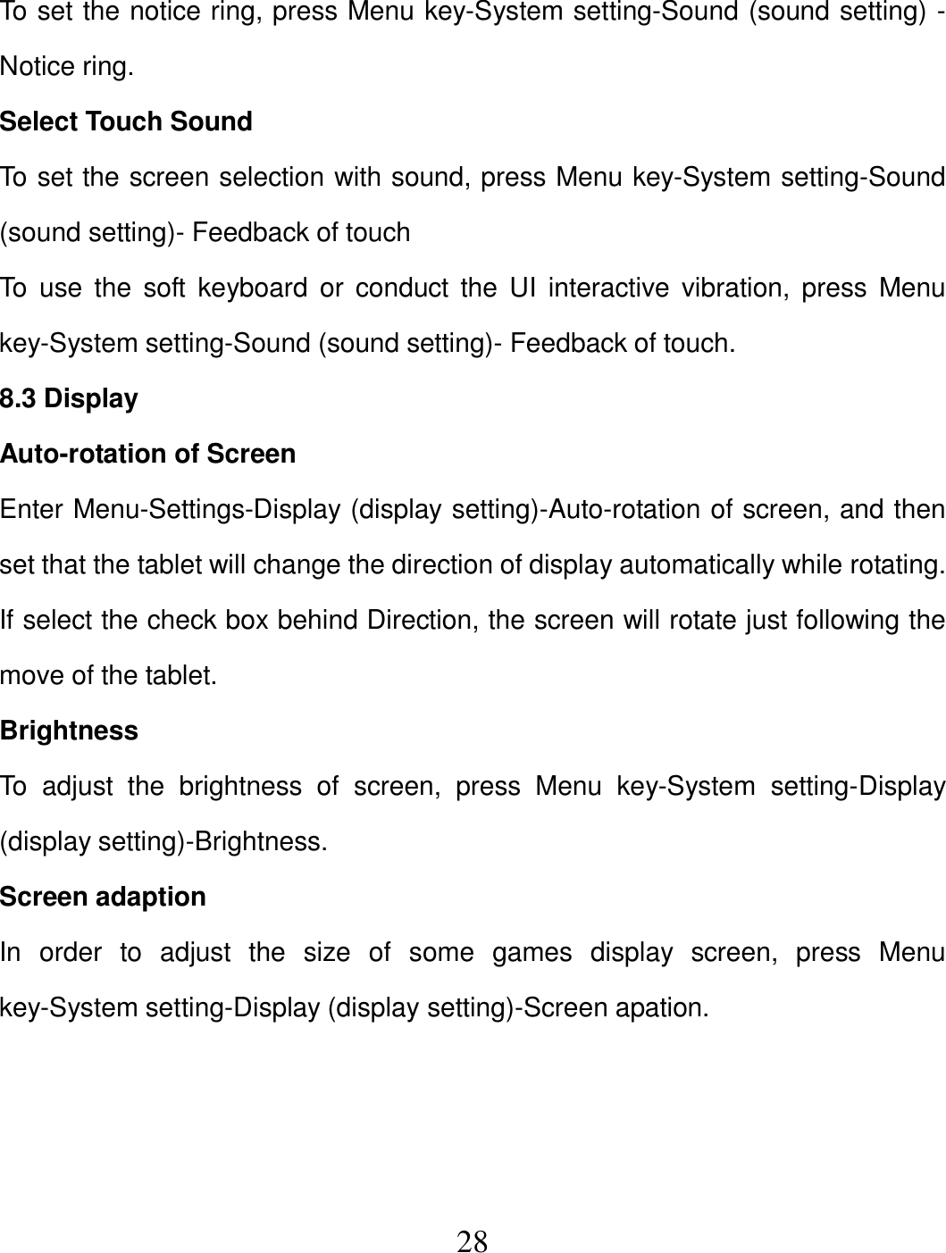   28 To set the notice ring, press Menu key-System setting-Sound (sound setting) - Notice ring. Select Touch Sound To set the screen selection with sound, press Menu key-System setting-Sound (sound setting)- Feedback of touch To  use  the soft  keyboard  or  conduct  the  UI  interactive vibration, press  Menu key-System setting-Sound (sound setting)- Feedback of touch. 8.3 Display Auto-rotation of Screen Enter Menu-Settings-Display (display setting)-Auto-rotation of screen, and then set that the tablet will change the direction of display automatically while rotating. If select the check box behind Direction, the screen will rotate just following the move of the tablet. Brightness To  adjust  the  brightness  of  screen,  press  Menu  key-System  setting-Display (display setting)-Brightness. Screen adaption In  order  to  adjust  the  size  of  some  games  display  screen,  press  Menu key-System setting-Display (display setting)-Screen apation.    