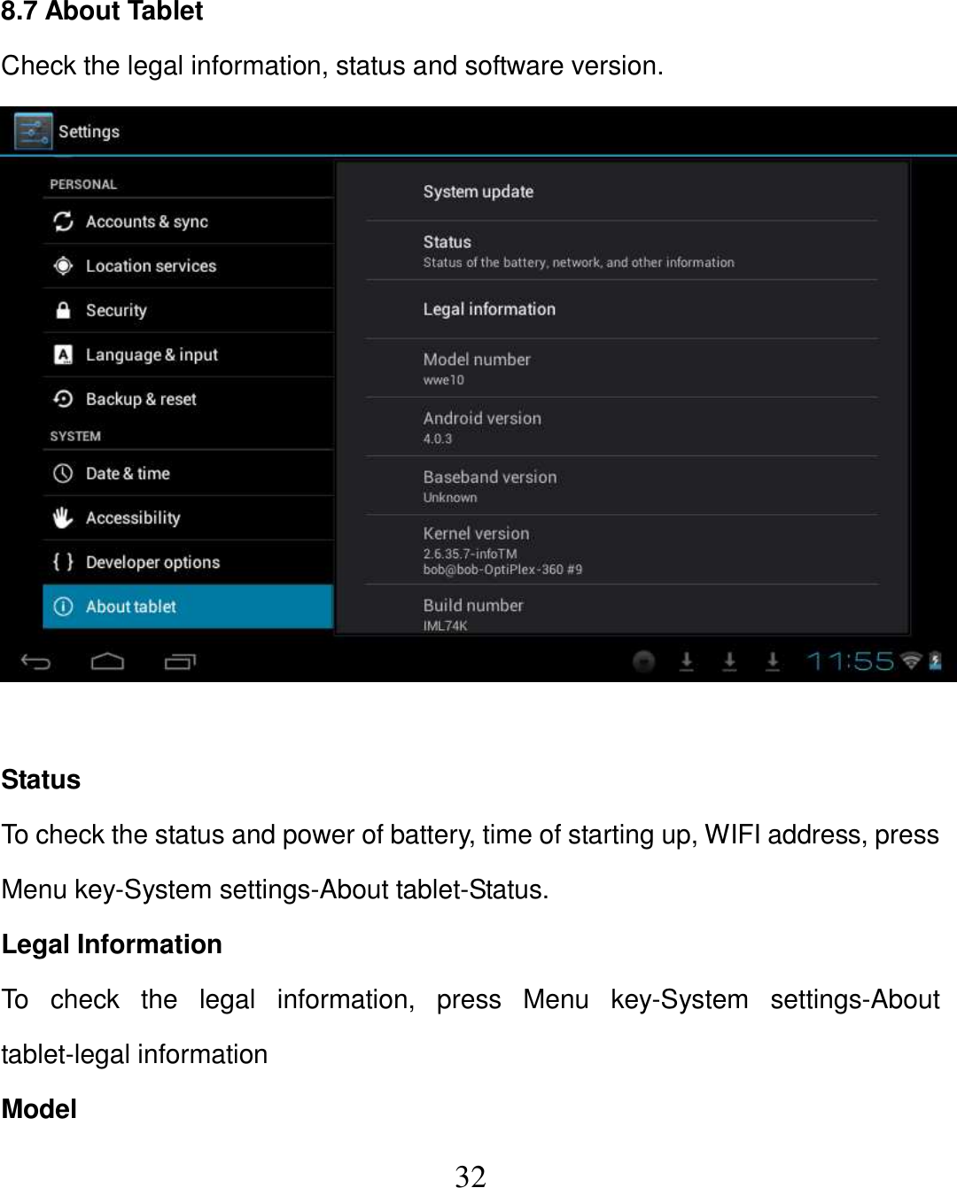   32  8.7 About Tablet Check the legal information, status and software version.   Status To check the status and power of battery, time of starting up, WIFI address, press Menu key-System settings-About tablet-Status. Legal Information To  check  the  legal  information,  press  Menu  key-System  settings-About tablet-legal information Model 