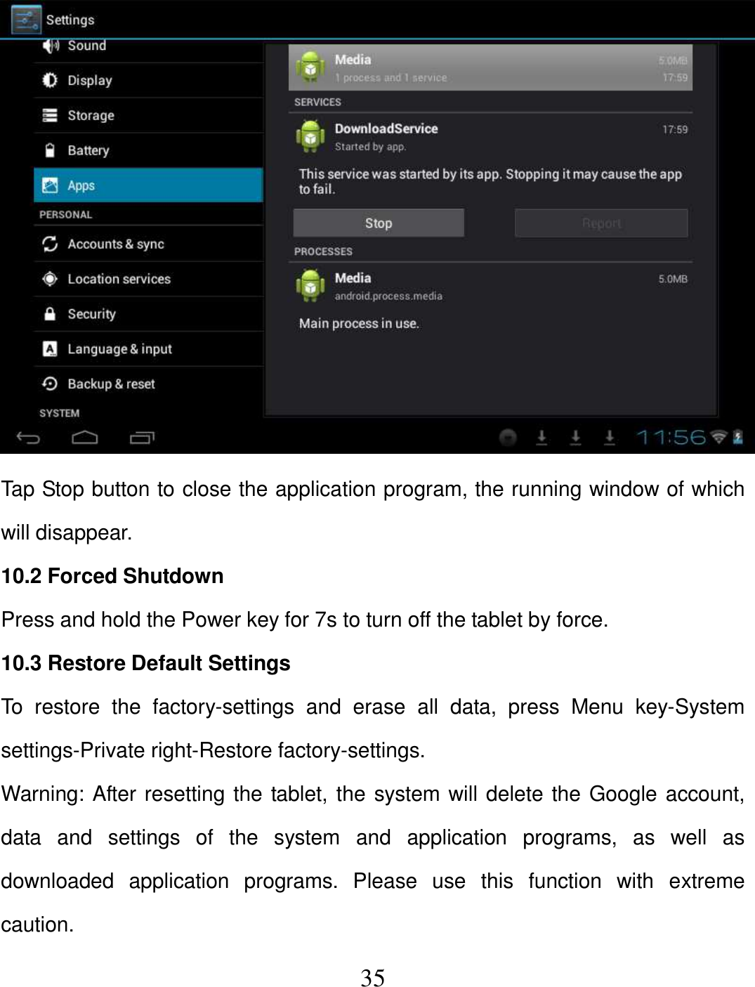   35  Tap Stop button to close the application program, the running window of which will disappear. 10.2 Forced Shutdown Press and hold the Power key for 7s to turn off the tablet by force. 10.3 Restore Default Settings To  restore  the  factory-settings  and  erase  all  data,  press  Menu  key-System settings-Private right-Restore factory-settings. Warning: After resetting the tablet, the system will delete the Google account, data  and  settings  of  the  system  and  application  programs,  as  well  as downloaded  application  programs.  Please  use  this  function  with  extreme caution. 