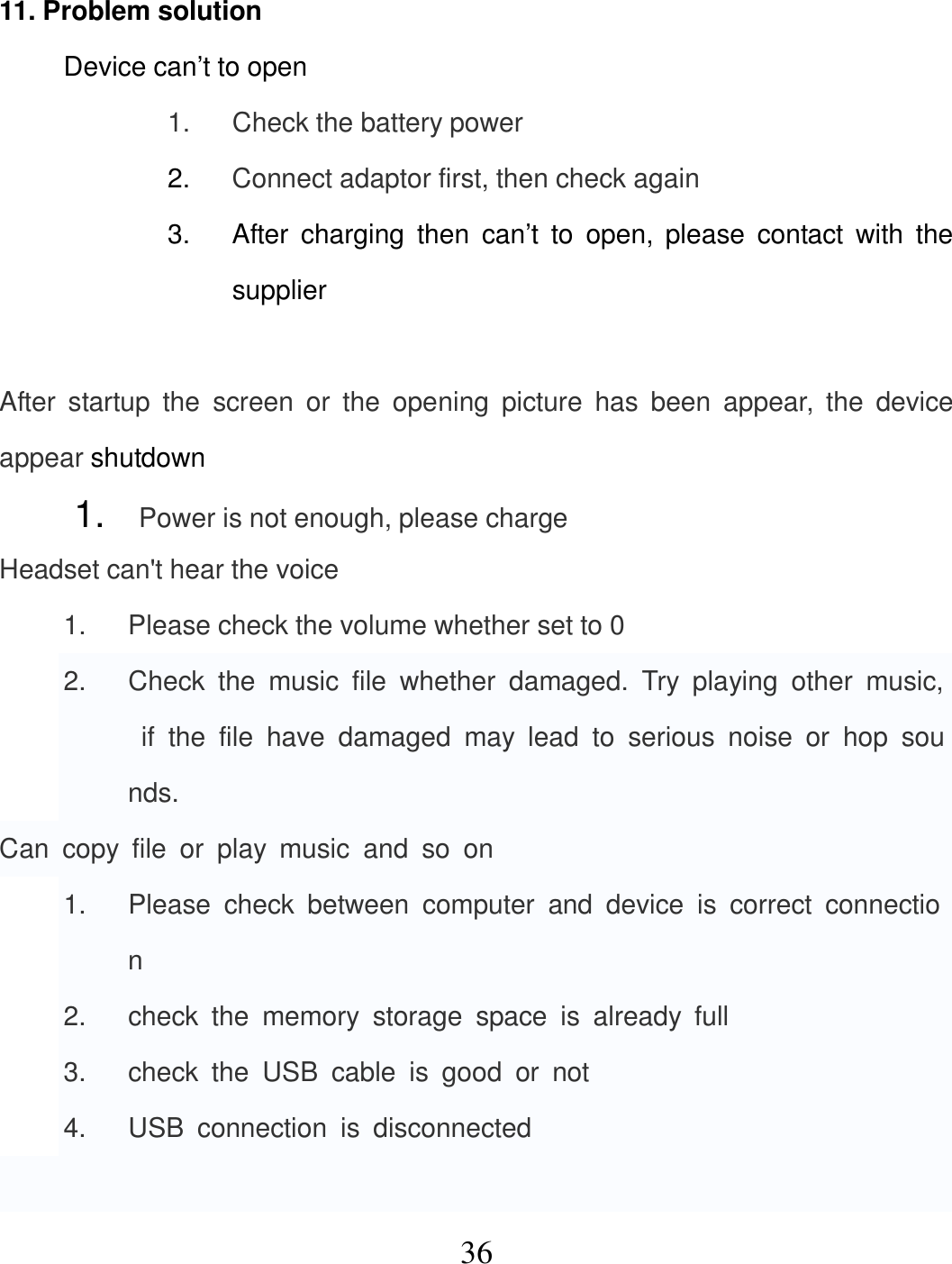   36 11. Problem solution Device can’t to open 1.  Check the battery power 2.  Connect adaptor first, then check again 3.  After  charging  then  can’t  to  open,  please  contact  with  the supplier  After  startup  the  screen  or  the  opening  picture  has  been  appear,  the  device appear shutdown 1.  Power is not enough, please charge Headset can&apos;t hear the voice 1.  Please check the volume whether set to 0 2.  Check  the  music  file  whether  damaged.  Try  playing  other  music,  if  the  file  have  damaged  may  lead  to  serious  noise  or  hop  sounds. Can  copy  file  or  play  music  and  so  on 1.  Please  check  between  computer  and  device  is  correct  connection 2.  check  the  memory  storage  space  is  already  full 3.  check  the  USB  cable  is  good  or  not 4.  USB  connection  is  disconnected  