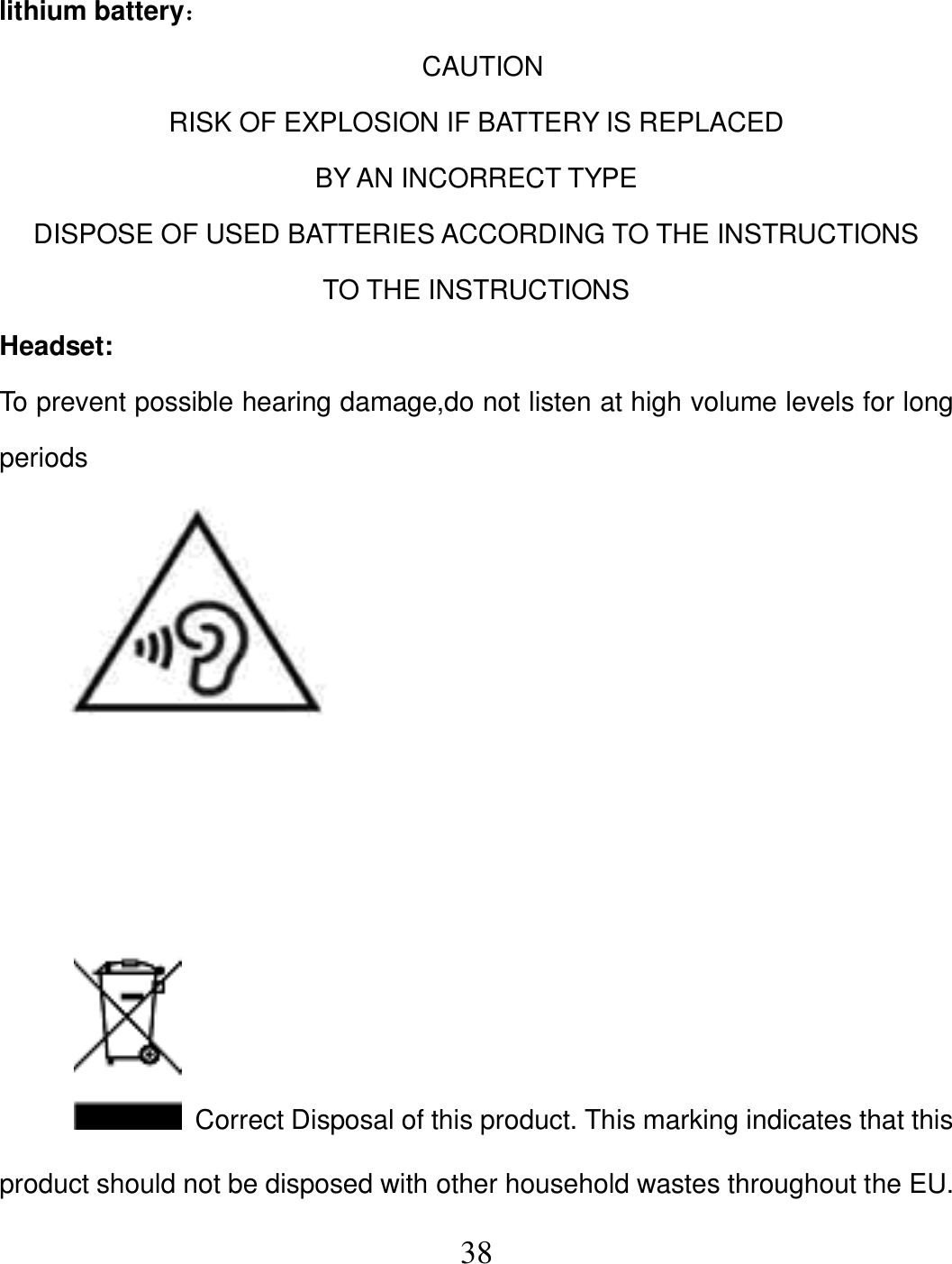   38 lithium battery：                                                                  CAUTION RISK OF EXPLOSION IF BATTERY IS REPLACED   BY AN INCORRECT TYPE DISPOSE OF USED BATTERIES ACCORDING TO THE INSTRUCTIONS TO THE INSTRUCTIONS Headset: To prevent possible hearing damage,do not listen at high volume levels for long periods            Correct Disposal of this product. This marking indicates that this product should not be disposed with other household wastes throughout the EU. 