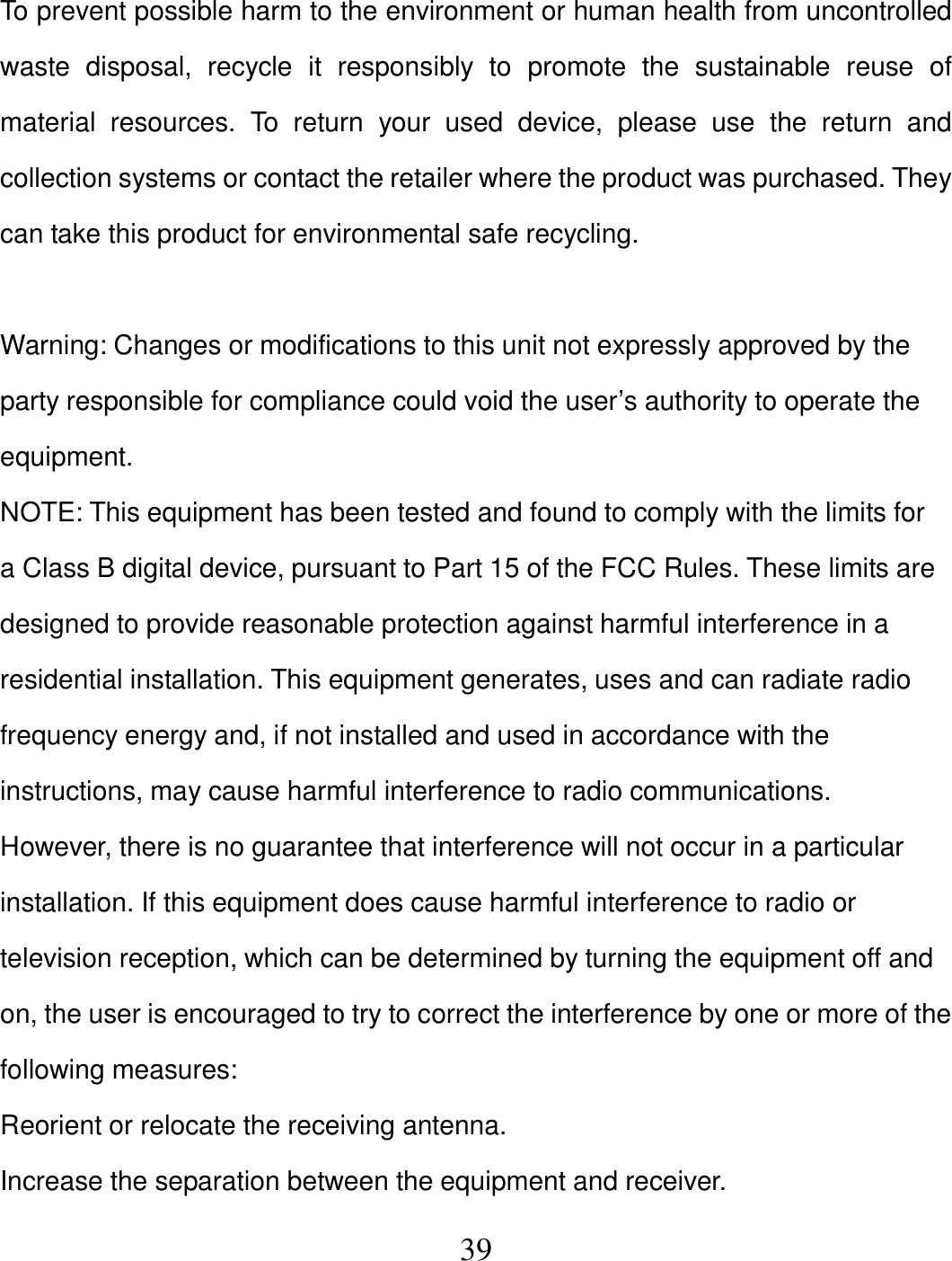   39 To prevent possible harm to the environment or human health from uncontrolled waste  disposal,  recycle  it  responsibly  to  promote  the  sustainable  reuse  of material  resources.  To  return  your  used  device,  please  use  the  return  and collection systems or contact the retailer where the product was purchased. They can take this product for environmental safe recycling.  Warning: Changes or modifications to this unit not expressly approved by the party responsible for compliance could void the user’s authority to operate the equipment. NOTE: This equipment has been tested and found to comply with the limits for a Class B digital device, pursuant to Part 15 of the FCC Rules. These limits are designed to provide reasonable protection against harmful interference in a residential installation. This equipment generates, uses and can radiate radio frequency energy and, if not installed and used in accordance with the instructions, may cause harmful interference to radio communications. However, there is no guarantee that interference will not occur in a particular installation. If this equipment does cause harmful interference to radio or television reception, which can be determined by turning the equipment off and on, the user is encouraged to try to correct the interference by one or more of the following measures: Reorient or relocate the receiving antenna. Increase the separation between the equipment and receiver. 