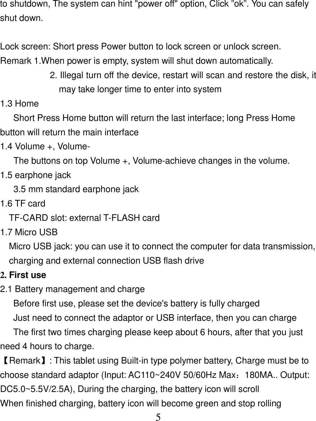  5to shutdown, The system can hint &quot;power off&quot; option, Click ”ok”. You can safely shut down.  Lock screen: Short press Power button to lock screen or unlock screen. Remark 1.When power is empty, system will shut down automatically. 2. Illegal turn off the device, restart will scan and restore the disk, it may take longer time to enter into system 1.3 Home       Short Press Home button will return the last interface; long Press Home button will return the main interface 1.4 Volume +, Volume- The buttons on top Volume +, Volume-achieve changes in the volume. 1.5 earphone jack 3.5 mm standard earphone jack 1.6 TF card     TF-CARD slot: external T-FLASH card 1.7 Micro USB     Micro USB jack: you can use it to connect the computer for data transmission, charging and external connection USB flash drive 2. First use 2.1 Battery management and charge       Before first use, please set the device&apos;s battery is fully charged       Just need to connect the adaptor or USB interface, then you can charge       The first two times charging please keep about 6 hours, after that you just need 4 hours to charge. 【Remark】: This tablet using Built-in type polymer battery, Charge must be to choose standard adaptor (Input: AC110~240V 50/60Hz Max：180MA.. Output: DC5.0~5.5V/2.5A), During the charging, the battery icon will scroll When finished charging, battery icon will become green and stop rolling 