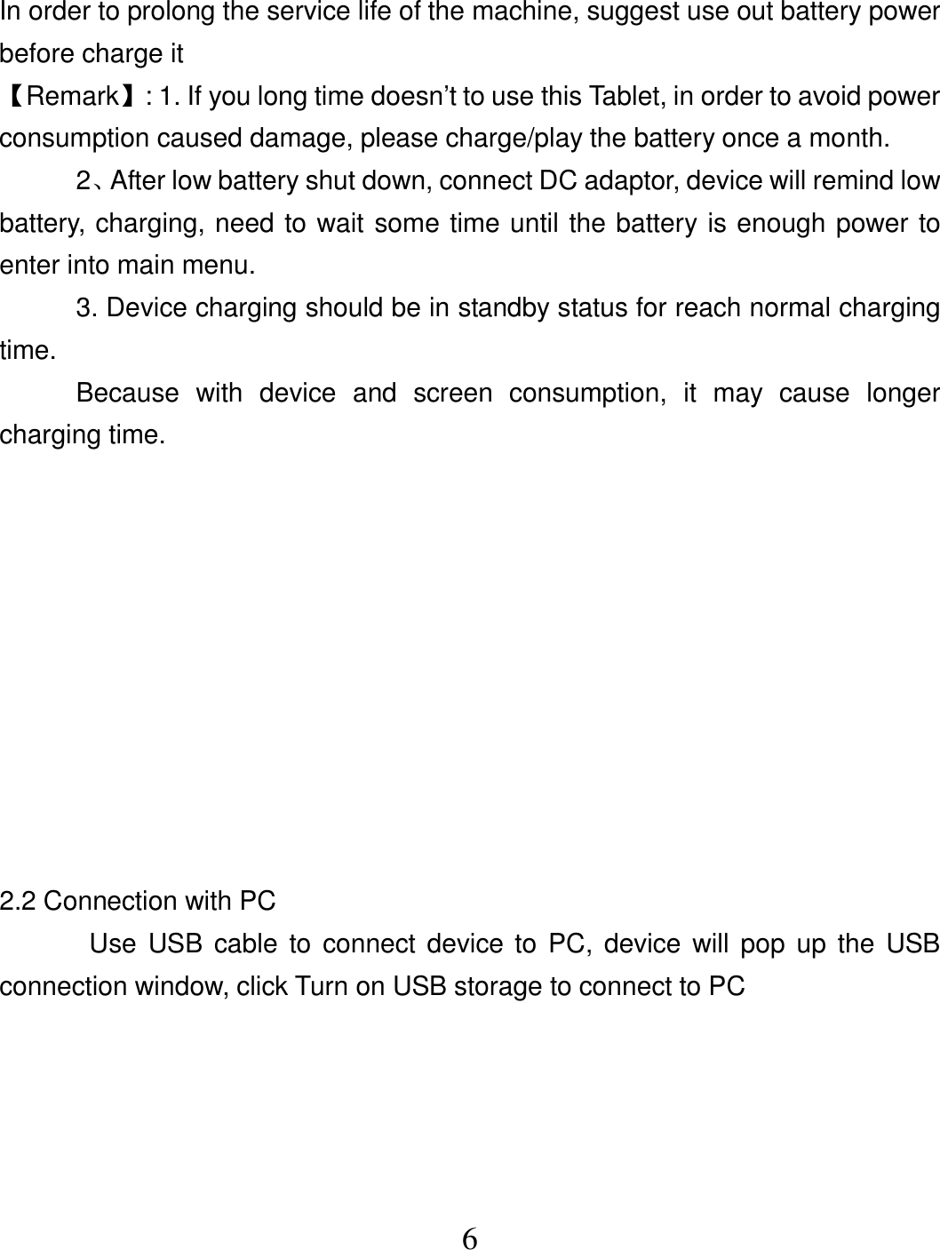  6In order to prolong the service life of the machine, suggest use out battery power before charge it 【Remark】: 1. If you long time doesn’t to use this Tablet, in order to avoid power consumption caused damage, please charge/play the battery once a month. 2、After low battery shut down, connect DC adaptor, device will remind low battery, charging, need to wait some time until the battery is enough power to enter into main menu. 3. Device charging should be in standby status for reach normal charging time. Because  with  device  and  screen  consumption,  it  may  cause  longer charging time.           2.2 Connection with PC   Use USB cable to connect device  to  PC, device will pop  up the USB connection window, click Turn on USB storage to connect to PC  