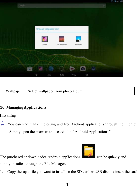11  Wallpaper  Select wallpaper from photo album.    10.ManagingApplicationsInstalling ☆ You can find many interesting and free Android applications through the internet. Simply open the browser and search forAndroid Applications.  The purchased or downloaded Android applications    can be quickly and simply installed through the File Manager. 1. Copy the .apk file you want to install on the SD card or USB disk → insert the card 
