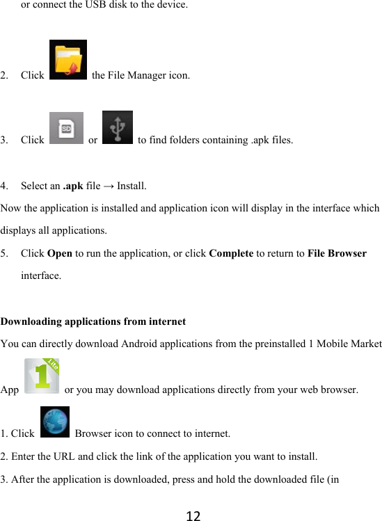 12or connect the USB disk to the device.  2. Click   the File Manager icon.           3. Click   or    to find folders containing .apk files.  4. Select an .apk file → Install. Now the application is installed and application icon will display in the interface which displays all applications.   5. Click Open to run the application, or click Complete to return to File Browser interface.  Downloading applications from internet You can directly download Android applications from the preinstalled 1 Mobile Market App    or you may download applications directly from your web browser.   1. Click   Browser icon to connect to internet.   2. Enter the URL and click the link of the application you want to install.   3. After the application is downloaded, press and hold the downloaded file (in 