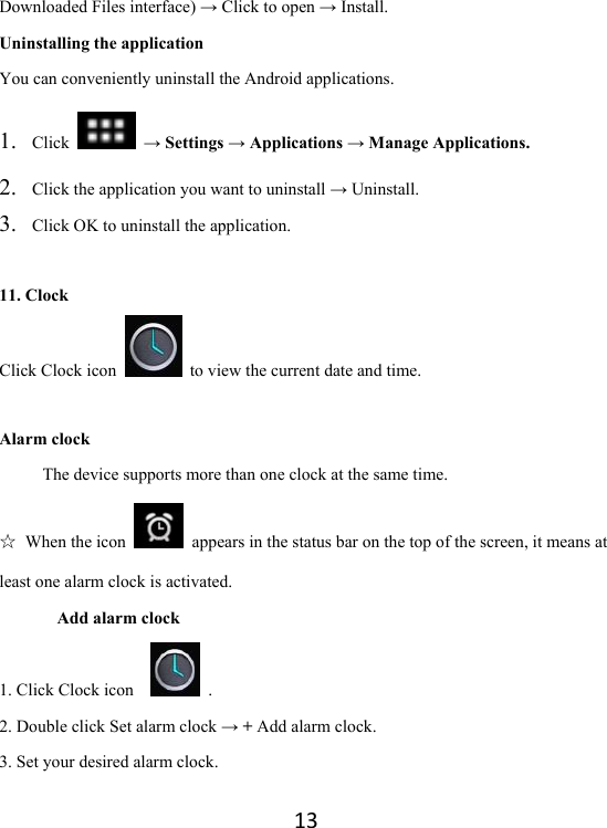 13Downloaded Files interface) → Click to open → Install. Uninstalling the application You can conveniently uninstall the Android applications.   1. Click   → Settings → Applications → Manage Applications. 2. Click the application you want to uninstall → Uninstall. 3. Click OK to uninstall the application.    11. Clock Click Clock icon    to view the current date and time.  Alarm clock The device supports more than one clock at the same time.   ☆ When the icon    appears in the status bar on the top of the screen, it means at least one alarm clock is activated.       Add alarm clock 1. Click Clock icon     .  2. Double click Set alarm clock → + Add alarm clock. 3. Set your desired alarm clock. 