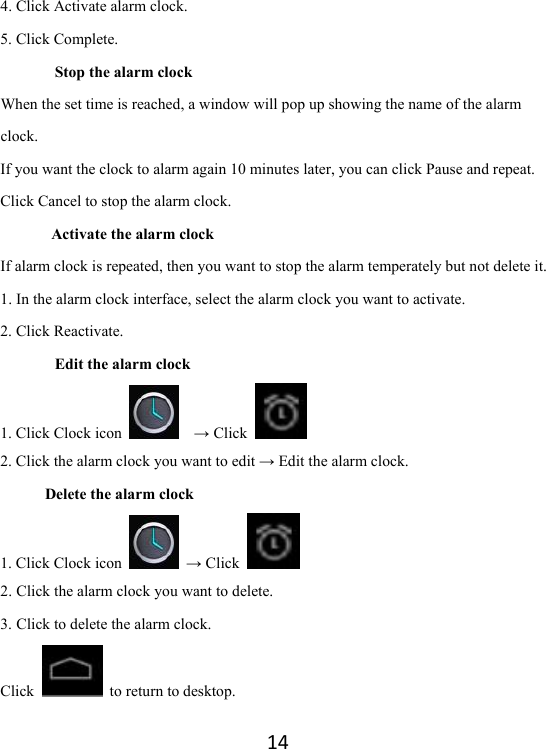 144. Click Activate alarm clock. 5. Click Complete. Stop the alarm clock When the set time is reached, a window will pop up showing the name of the alarm clock. If you want the clock to alarm again 10 minutes later, you can click Pause and repeat.   Click Cancel to stop the alarm clock.   Activate the alarm clock If alarm clock is repeated, then you want to stop the alarm temperately but not delete it.   1. In the alarm clock interface, select the alarm clock you want to activate.   2. Click Reactivate.   Edit the alarm clock 1. Click Clock icon    → Click   2. Click the alarm clock you want to edit → Edit the alarm clock.   Delete the alarm clock     1. Click Clock icon   → Click   2. Click the alarm clock you want to delete.   3. Click to delete the alarm clock.   Click    to return to desktop.   