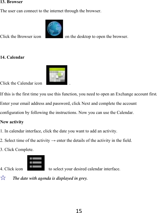 1513. Browser The user can connect to the internet through the browser.   Click the Browser icon      on the desktop to open the browser.    14. Calendar Click the Calendar icon     . If this is the first time you use this function, you need to open an Exchange account first. Enter your email address and password, click Next and complete the account configuration by following the instructions. Now you can use the Calendar.   New activity 1. In calendar interface, click the date you want to add an activity. 2. Select time of the activity → enter the details of the activity in the field. 3. Click Complete. 4. Click icon        to select your desired calendar interface.   ☆  The date with agenda is displayed in grey.   