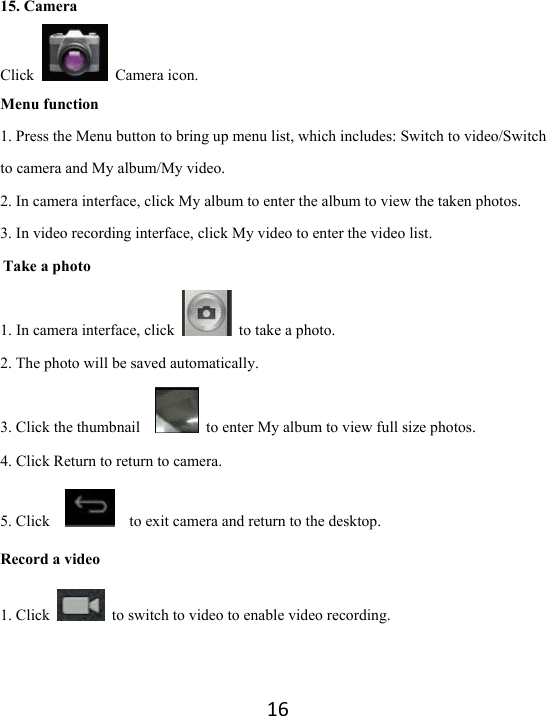 16 15. Camera Click   Camera icon.  Menu function 1. Press the Menu button to bring up menu list, which includes: Switch to video/Switch to camera and My album/My video. 2. In camera interface, click My album to enter the album to view the taken photos.   3. In video recording interface, click My video to enter the video list.   Take a photo 1. In camera interface, click    to take a photo.   2. The photo will be saved automatically.   3. Click the thumbnail      to enter My album to view full size photos.   4. Click Return to return to camera.   5. Click        to exit camera and return to the desktop.   Record a video 1. Click    to switch to video to enable video recording.   