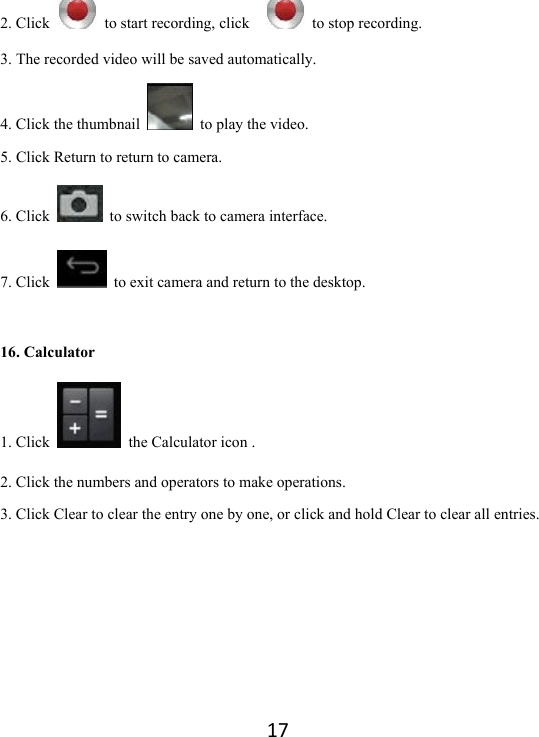 172. Click    to start recording, click      to stop recording.   3. The recorded video will be saved automatically.   4. Click the thumbnail    to play the video.   5. Click Return to return to camera. 6. Click    to switch back to camera interface. 7. Click    to exit camera and return to the desktop. 16. Calculator 1. Click    the Calculator icon . 2. Click the numbers and operators to make operations.   3. Click Clear to clear the entry one by one, or click and hold Clear to clear all entries.      