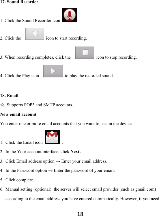 1817. Sound Recorder 1. Click the Sound Recorder icon   . 2. Click the      icon to start recording.   3. When recording completes, click the      icon to stop recording.   4. Click the Play icon      to play the recorded sound.    18. Email ☆ Supports POP3 and SMTP accounts. New email account You enter one or more email accounts that you want to use on the device.                 1. Click the Email icon   . 2. In the Your account interface, click Next. 3. Click Email address option → Enter your email address. 4. In the Password option → Enter the password of your email.   5. Click complete.   6. Manual setting (optional): the server will select email provider (such as gmail.com) according to the email address you have entered automatically. However, if you need 