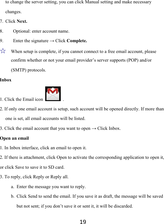 19to change the server setting, you can click Manual setting and make necessary changes.  7. Click Next. 8. Optional: enter account name.   9. Enter the signature → Click Complete.   ☆   When setup is complete, if you cannot connect to a free email account, please confirm whether or not your email provider’s server supports (POP) and/or (SMTP) protocols.   Inbox 1. Click the Email icon   . 2. If only one email account is setup, such account will be opened directly. If more than one is set, all email accounts will be listed. 3. Click the email account that you want to open → Click Inbox.   Open an email 1. In Inbox interface, click an email to open it.   2. If there is attachment, click Open to activate the corresponding application to open it, or click Save to save it to SD card. 3. To reply, click Reply or Reply all.   a. Enter the message you want to reply.   b. Click Send to send the email. If you save it as draft, the message will be saved but not sent; if you don’t save it or sent it, it will be discarded.   