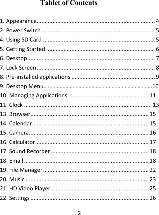 2Tablet of Contents  1.Appearance...........................................................................42.PowerSwitch........................................................................54.UsingSDCard.......................................................................55.GettingStarted.....................................................................66.Desktop.................................................................................77.LockScreen...........................................................................88.Pre‐installedapplications.....................................................99.DesktopMenu…..…………………………………………………………….1010.ManagingApplications...................................................11 11.Clock.................................................................................1313.Browser...........................................................................15 14.Calendar..........................................................................15 15.Camera............................................................................16 16.Calculator........................................................................17 17.SoundRecorder..............................................................18 18.Email...............................................................................18 19.FileManager...................................................................22 20.Music..............................................................................23 21.HDVideoPlayer..............................................................25 22.Settings...........................................................................26 