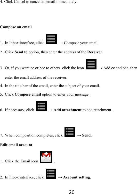 204. Click Cancel to cancel an email immediately.     Compose an email 1. In Inbox interface, click   → Compose your email.   2. Click Send to option, then enter the address of the Receiver. 3. Or, if you want cc or bcc to others, click the icon   → Add cc and bcc, then enter the email address of the receiver.   4. In the title bar of the email, enter the subject of your email. 5. Click Compose email option to enter your message.   6. If necessary, click   → Add attachment to add attachment.    7. When composition completes, click   → Send.   Edit email account 1. Click the Email icon   . 2. In Inbox interface, click   → Account setting. 