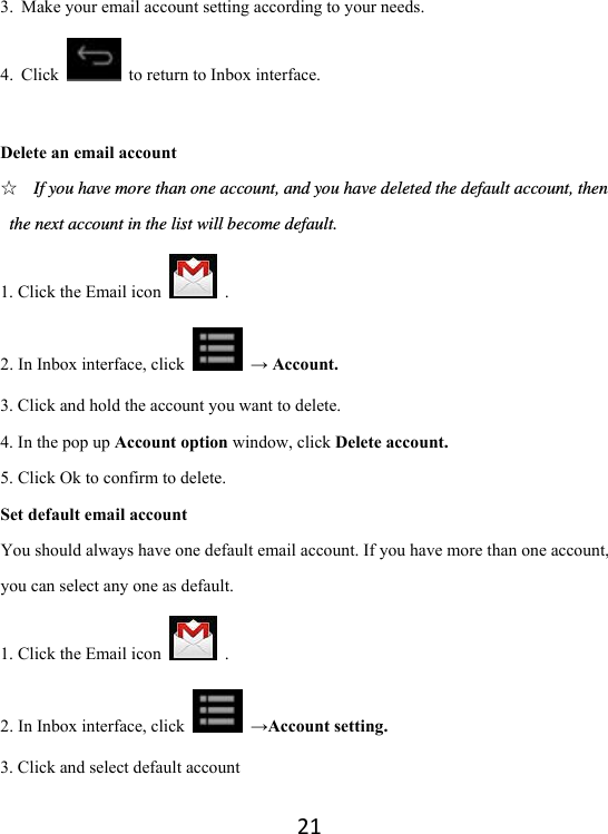 213. Make your email account setting according to your needs.   4. Click    to return to Inbox interface.    Delete an email account ☆ If you have more than one account, and you have deleted the default account, then the next account in the list will become default.   1. Click the Email icon   . 2. In Inbox interface, click   → Account. 3. Click and hold the account you want to delete.   4. In the pop up Account option window, click Delete account.   5. Click Ok to confirm to delete.   Set default email account You should always have one default email account. If you have more than one account, you can select any one as default.   1. Click the Email icon   . 2. In Inbox interface, click   →Account setting. 3. Click and select default account 