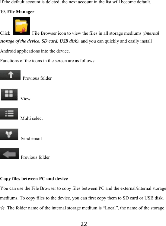 22If the default account is deleted, the next account in the list will become default.   19. File Manager Click    File Browser icon to view the files in all storage mediums (internal storage of the device, SD card, USB disk), and you can quickly and easily install Android applications into the device.   Functions of the icons in the screen are as follows:  Previous folder  View  Multi select  Send email  Previous folder  Copy files between PC and device You can use the File Browser to copy files between PC and the external/internal storage mediums. To copy files to the device, you can first copy them to SD card or USB disk.   ☆  The folder name of the internal storage medium is “Local”, the name of the storage 