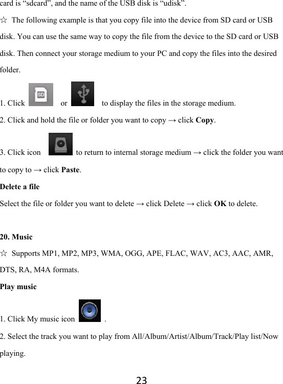 23card is “sdcard”, and the name of the USB disk is “udisk”. ☆  The following example is that you copy file into the device from SD card or USB disk. You can use the same way to copy the file from the device to the SD card or USB disk. Then connect your storage medium to your PC and copy the files into the desired folder.   1. Click    or      to display the files in the storage medium.   2. Click and hold the file or folder you want to copy → click Copy.  3. Click icon      to return to internal storage medium → click the folder you want to copy to → click Paste.  Delete a file Select the file or folder you want to delete → click Delete → click OK to delete.    20. Music ☆  Supports MP1, MP2, MP3, WMA, OGG, APE, FLAC, WAV, AC3, AAC, AMR, DTS, RA, M4A formats. Play music 1. Click My music icon   . 2. Select the track you want to play from All/Album/Artist/Album/Track/Play list/Now playing. 
