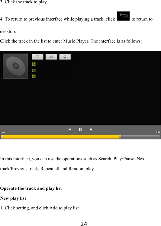 243. Click the track to play.   4. To return to previous interface while playing a track, click    to return to desktop.  Click the track in the list to enter Music Player. The interface is as follows:   In this interface, you can use the operations such as Search, Play/Pause, Next track/Previous track, Repeat all and Random play.  Operate the track and play list New play list 1. Click setting, and click Add to play list 