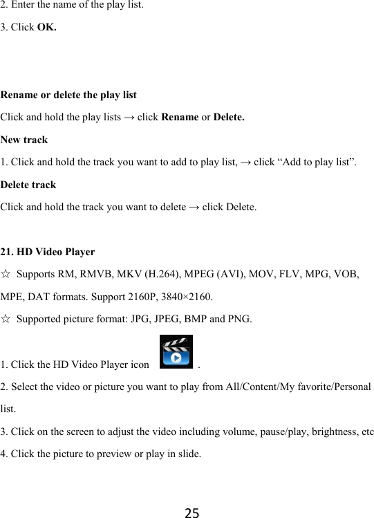 252. Enter the name of the play list.   3. Click OK.   Rename or delete the play list Click and hold the play lists → click Rename or Delete. New track 1. Click and hold the track you want to add to play list, → click “Add to play list”. Delete track Click and hold the track you want to delete → click Delete.  21. HD Video Player ☆  Supports RM, RMVB, MKV (H.264), MPEG (AVI), MOV, FLV, MPG, VOB, MPE, DAT formats. Support 2160P, 3840×2160. ☆ Supported picture format: JPG, JPEG, BMP and PNG. 1. Click the HD Video Player icon     . 2. Select the video or picture you want to play from All/Content/My favorite/Personal list. 3. Click on the screen to adjust the video including volume, pause/play, brightness, etc 4. Click the picture to preview or play in slide.   