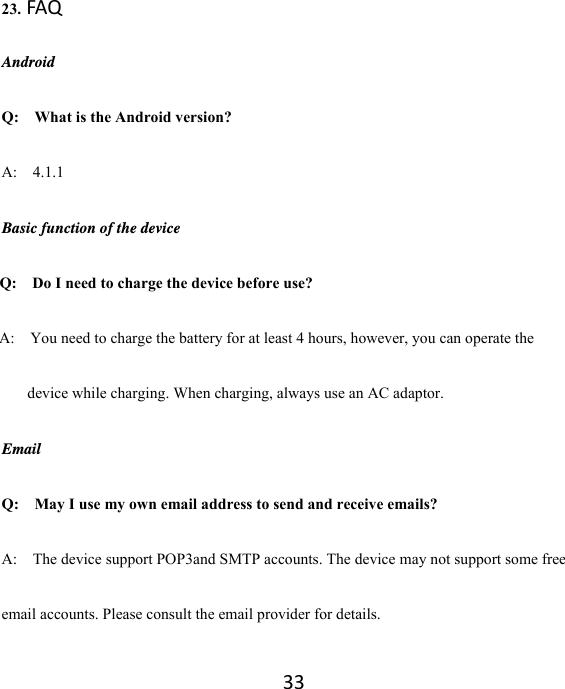 33 23.FAQ Android Q:    What is the Android version? A:  4.1.1 Basic function of the device Q:    Do I need to charge the device before use? A:    You need to charge the battery for at least 4 hours, however, you can operate the device while charging. When charging, always use an AC adaptor.   Email Q:  May I use my own email address to send and receive emails? A:    The device support POP3and SMTP accounts. The device may not support some free email accounts. Please consult the email provider for details.   