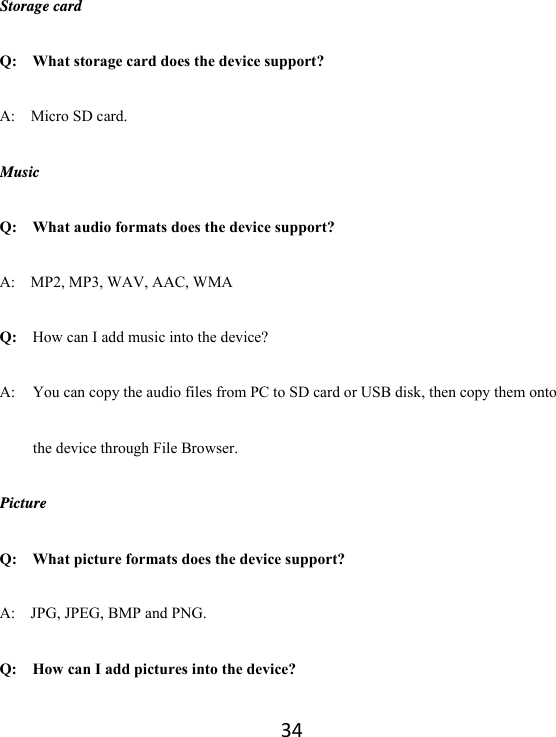 34Storage card Q:  What storage card does the device support? A:  Micro SD card. Music Q:    What audio formats does the device support? A:    MP2, MP3, WAV, AAC, WMA Q:  How can I add music into the device? A:  You can copy the audio files from PC to SD card or USB disk, then copy them onto the device through File Browser. Picture Q:    What picture formats does the device support? A:    JPG, JPEG, BMP and PNG. Q:    How can I add pictures into the device? 