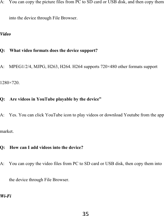 35A:    You can copy the picture files from PC to SD card or USB disk, and then copy them into the device through File Browser. Video Q:  What video formats does the device support? A:    MPEG1/2/4, MJPG, H263, H264. H264 supports 720×480 other formats support 1280×720. Q:  Are videos in YouTube playable by the device” A:    Yes. You can click YouTube icon to play videos or download Youtube from the app market. Q:  How can I add videos into the device? A:    You can copy the video files from PC to SD card or USB disk, then copy them into the device through File Browser. Wi-Fi 