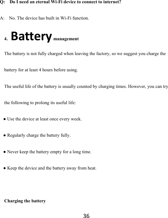 36Q:  Do I need an eternal Wi-Fi device to connect to internet?   A:    No. The device has built in Wi-Fi function.   4.Battery management The battery is not fully charged when leaving the factory, so we suggest you charge the battery for at least 4 hours before using.   The useful life of the battery is usually counted by charging times. However, you can try the following to prolong its useful life:   ● Use the device at least once every week. ● Regularly charge the battery fully. ● Never keep the battery empty for a long time. ● Keep the device and the battery away from heat.  Charging the battery 
