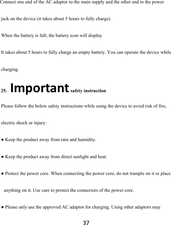 37Connect one end of the AC adaptor to the main supply and the other end to the power jack on the device (it takes about 5 hours to fully charge). When the battery is full, the battery icon will display       It takes about 5 hours to fully charge an empty battery. You can operate the device while charging. 25.Important safety instruction Please follow the below safety instructions while using the device to avoid risk of fire, electric shock or injury: ● Keep the product away from rain and humidity.   ● Keep the product away from direct sunlight and heat. ● Protect the power core. When connecting the power core, do not trample on it or place anything on it. Use care to protect the connectors of the power core.   ● Please only use the approved AC adaptor for charging. Using other adaptors may 
