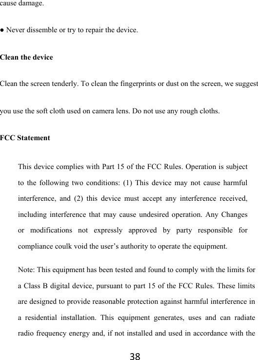 38cause damage.   ● Never dissemble or try to repair the device.   Clean the device Clean the screen tenderly. To clean the fingerprints or dust on the screen, we suggest you use the soft cloth used on camera lens. Do not use any rough cloths. FCC Statement This device complies with Part 15 of the FCC Rules. Operation is subject to the following two conditions: (1) This device may not cause harmful interference, and (2) this device must accept any interference received, including interference that may cause undesired operation. Any Changes or modifications not expressly approved by party responsible for compliance coulk void the user’s authority to operate the equipment.   Note: This equipment has been tested and found to comply with the limits for a Class B digital device, pursuant to part 15 of the FCC Rules. These limits are designed to provide reasonable protection against harmful interference in a residential installation. This equipment generates, uses and can radiate radio frequency energy and, if not installed and used in accordance with the 