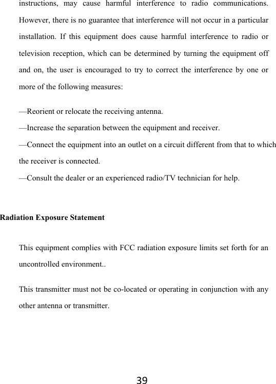 39instructions, may cause harmful interference to radio communications. However, there is no guarantee that interference will not occur in a particular installation. If this equipment does cause harmful interference to radio or television reception, which can be determined by turning the equipment off and on, the user is encouraged to try to correct the interference by one or more of the following measures: —Reorient or relocate the receiving antenna. —Increase the separation between the equipment and receiver. —Connect the equipment into an outlet on a circuit different from that to which the receiver is connected. —Consult the dealer or an experienced radio/TV technician for help.  Radiation Exposure Statement This equipment complies with FCC radiation exposure limits set forth for an uncontrolled environment.. This transmitter must not be co-located or operating in conjunction with any other antenna or transmitter.  